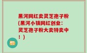 黑河网红卖灵芝孢子粉(黑河小镇网红创业：灵芝孢子粉大卖特卖中！)