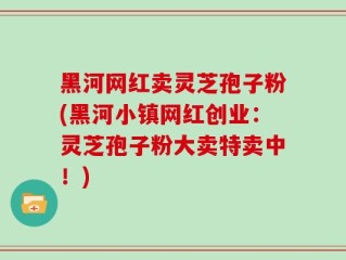 黑河网红卖灵芝孢子粉(黑河小镇网红创业：灵芝孢子粉大卖特卖中！)