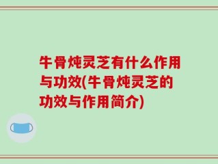 牛骨炖灵芝有什么作用与功效(牛骨炖灵芝的功效与作用简介)