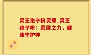 灵芝孢子粉灵犀_灵芝孢子粉：灵犀之力，健康守护神