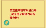 灵芝孢子粉可以进口吗_灵芝孢子粉进口可行性分析)