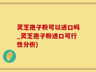 灵芝孢子粉可以进口吗_灵芝孢子粉进口可行性分析)