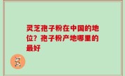 灵芝孢子粉在中国的地位？孢子粉产地哪里的最好