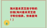 海兴嘉禾灵芝孢子粉的价格(海兴嘉禾灵芝孢子粉价格表，快来查询！)