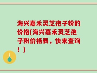 海兴嘉禾灵芝孢子粉的价格(海兴嘉禾灵芝孢子粉价格表，快来查询！)
