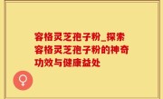 容格灵芝孢子粉_探索容格灵芝孢子粉的神奇功效与健康益处