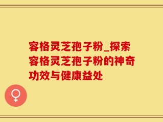 容格灵芝孢子粉_探索容格灵芝孢子粉的神奇功效与健康益处