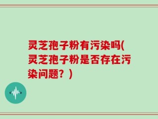 灵芝孢子粉有污染吗(灵芝孢子粉是否存在污染问题？)