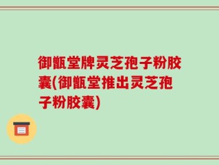 御甑堂牌灵芝孢子粉胶囊(御甑堂推出灵芝孢子粉胶囊)