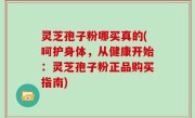 灵芝孢子粉哪买真的(呵护身体，从健康开始：灵芝孢子粉正品购买指南)