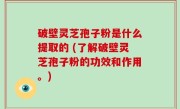 破壁灵芝孢子粉是什么提取的 (了解破壁灵芝孢子粉的功效和作用。)