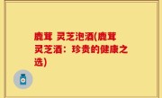 鹿茸 灵芝泡酒(鹿茸灵芝酒：珍贵的健康之选)