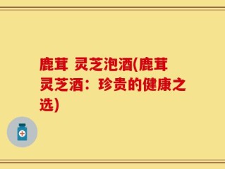 鹿茸 灵芝泡酒(鹿茸灵芝酒：珍贵的健康之选)