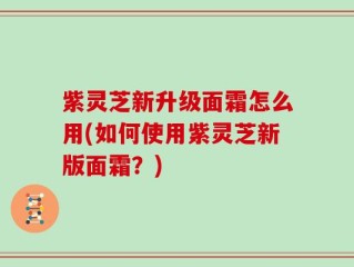 紫灵芝新升级面霜怎么用(如何使用紫灵芝新版面霜？)