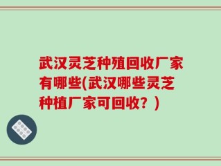 武汉灵芝种殖回收厂家有哪些(武汉哪些灵芝种植厂家可回收？)