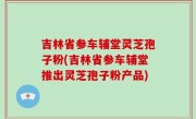 吉林省参车辅堂灵芝孢子粉(吉林省参车辅堂推出灵芝孢子粉产品)