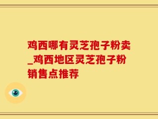 鸡西哪有灵芝孢子粉卖_鸡西地区灵芝孢子粉销售点推荐