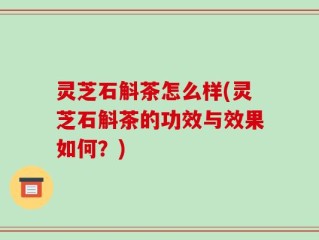 灵芝石斛茶怎么样(灵芝石斛茶的功效与效果如何？)