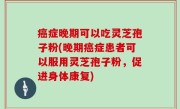 癌症晚期可以吃灵芝孢子粉(晚期癌症患者可以服用灵芝孢子粉，促进身体康复)