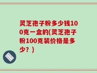 灵芝孢子粉多少钱100克一盒的(灵芝孢子粉100克装价格是多少？)