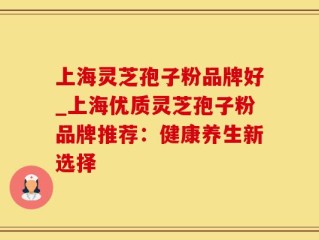 上海灵芝孢子粉品牌好_上海优质灵芝孢子粉品牌推荐：健康养生新选择