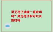 灵芝孢子油能一直吃吗吗？灵芝孢子粉可以长期吃吗