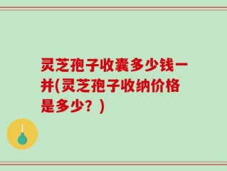 灵芝孢子收囊多少钱一并(灵芝孢子收纳价格是多少？)