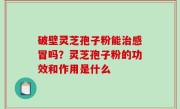 破壁灵芝孢子粉能治感冒吗？灵芝孢子粉的功效和作用是什么