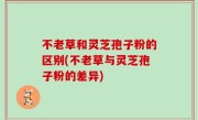 不老草和灵芝孢子粉的区别(不老草与灵芝孢子粉的差异)