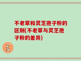 不老草和灵芝孢子粉的区别(不老草与灵芝孢子粉的差异)