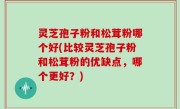 灵芝孢子粉和松茸粉哪个好(比较灵芝孢子粉和松茸粉的优缺点，哪个更好？)