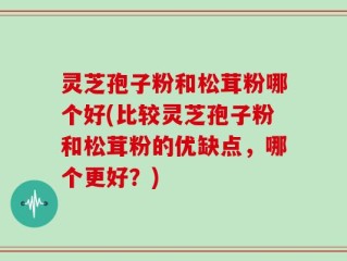 灵芝孢子粉和松茸粉哪个好(比较灵芝孢子粉和松茸粉的优缺点，哪个更好？)