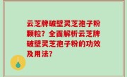 云芝牌破壁灵芝孢子粉颗粒？全面解析云芝牌破壁灵芝孢子粉的功效及用法？
