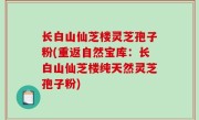 长白山仙芝楼灵芝孢子粉(重返自然宝库：长白山仙芝楼纯天然灵芝孢子粉)