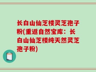 长白山仙芝楼灵芝孢子粉(重返自然宝库：长白山仙芝楼纯天然灵芝孢子粉)