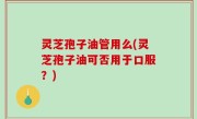 灵芝孢子油管用么(灵芝孢子油可否用于口服？)