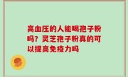 高血压的人能喝孢子粉吗？灵芝孢子粉真的可以提高免疫力吗
