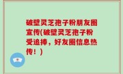 破壁灵芝孢子粉朋友圈宣传(破壁灵芝孢子粉受追捧，好友圈信息热传！)