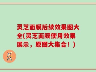 灵芝面膜后续效果图大全(灵芝面膜使用效果展示，原图大集合！)