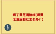 喝了灵芝酒脸红(喝灵芝酒后脸红怎么办？)