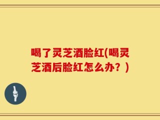 喝了灵芝酒脸红(喝灵芝酒后脸红怎么办？)
