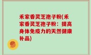 禾家香灵芝孢子粉(禾家香灵芝孢子粉：提高身体免疫力的天然健康补品)