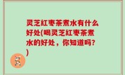 灵芝红枣茶煮水有什么好处(喝灵芝红枣茶煮水的好处，你知道吗？)