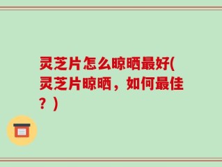 灵芝片怎么晾晒最好(灵芝片晾晒，如何最佳？)