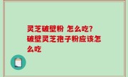 灵芝破壁粉 怎么吃？破壁灵芝孢子粉应该怎么吃