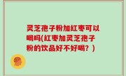 灵芝孢子粉加红枣可以喝吗(红枣加灵芝孢子粉的饮品好不好喝？)