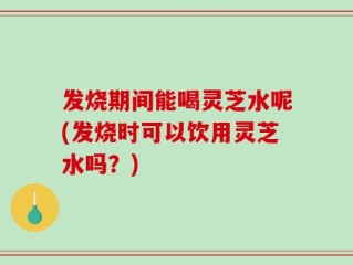发烧期间能喝灵芝水呢(发烧时可以饮用灵芝水吗？)