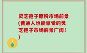 灵芝孢子原粉市场前景(普通人也能享受的灵芝孢子市场前景广阔！)