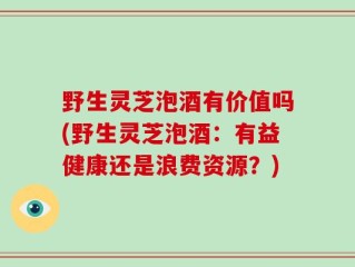 野生灵芝泡酒有价值吗(野生灵芝泡酒：有益健康还是浪费资源？)
