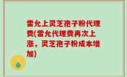 雷允上灵芝孢子粉代理费(雷允代理费再次上涨，灵芝孢子粉成本增加)